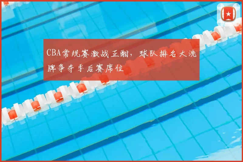 CBA常规赛激战正酣，球队排名大洗牌争夺季后赛席位