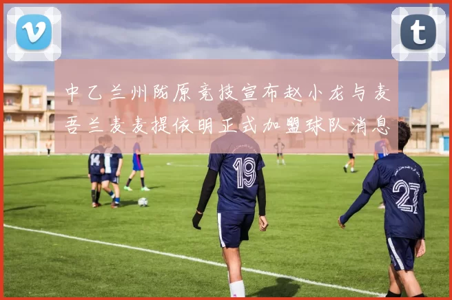 中乙兰州陇原竞技宣布赵小龙与麦吾兰麦麦提依明正式加盟球队消息