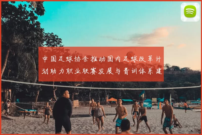 中国足球协会推动国内足球改革计划助力职业联赛发展与青训体系建设