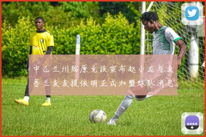 中乙兰州陇原竞技宣布赵小龙与麦吾兰麦麦提依明正式加盟球队消息