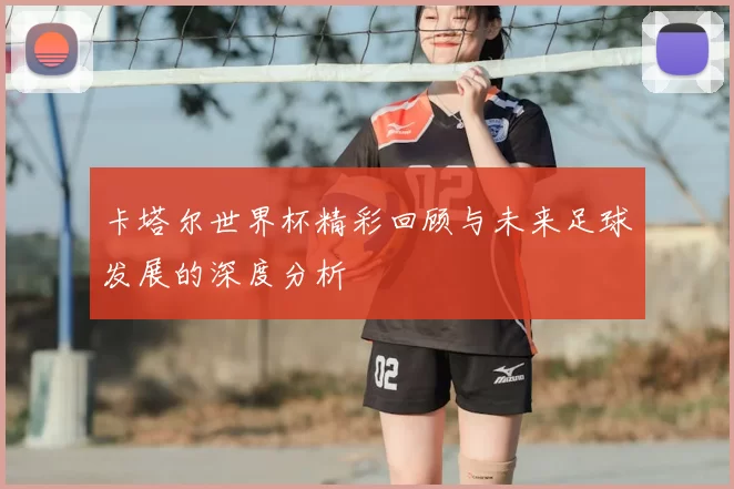 卡塔尔世界杯精彩回顾与未来足球发展的深度分析
