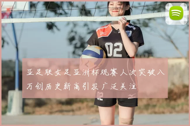 亚足联女足亚洲杯观赛人次突破八万创历史新高引发广泛关注