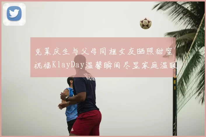 克莱庆生与父母同框女友晒照甜蜜祝福KlayDay温馨瞬间尽显家庭温暖