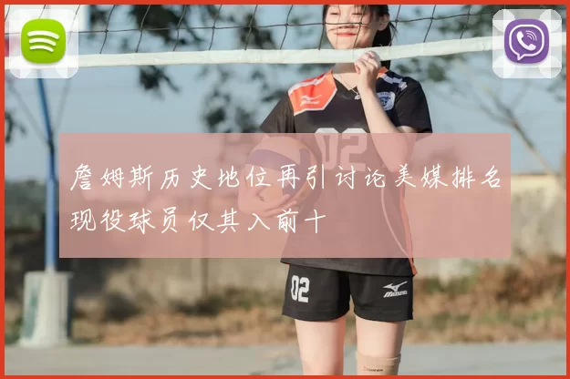 詹姆斯历史地位再引讨论美媒排名现役球员仅其入前十