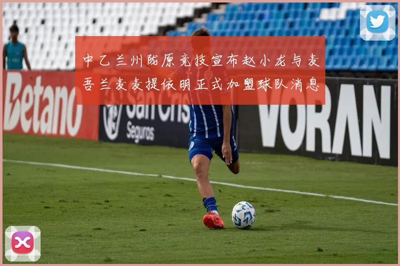 中乙兰州陇原竞技宣布赵小龙与麦吾兰麦麦提依明正式加盟球队消息