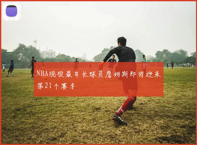 NBA现役最年长球员詹姆斯即将迎来第21个赛季