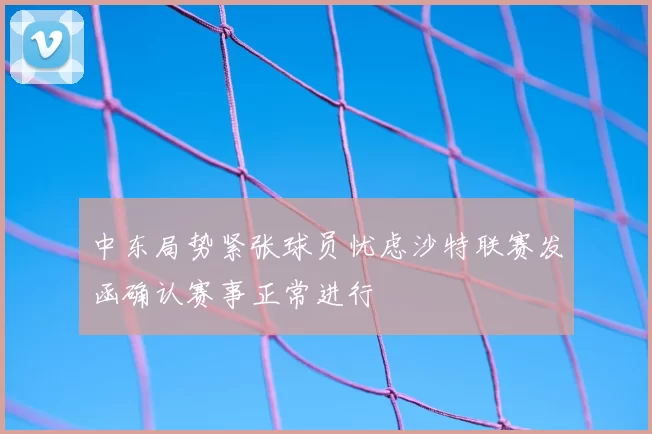 中东局势紧张球员忧虑沙特联赛发函确认赛事正常进行