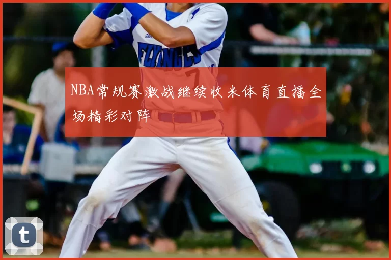NBA常规赛激战继续收米体育直播全场精彩对阵