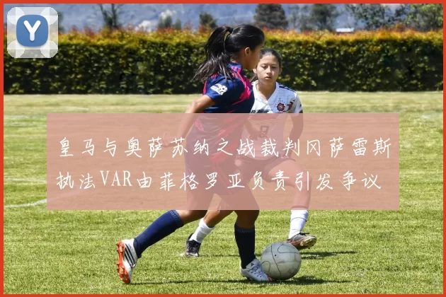 皇马与奥萨苏纳之战裁判冈萨雷斯执法VAR由菲格罗亚负责引发争议