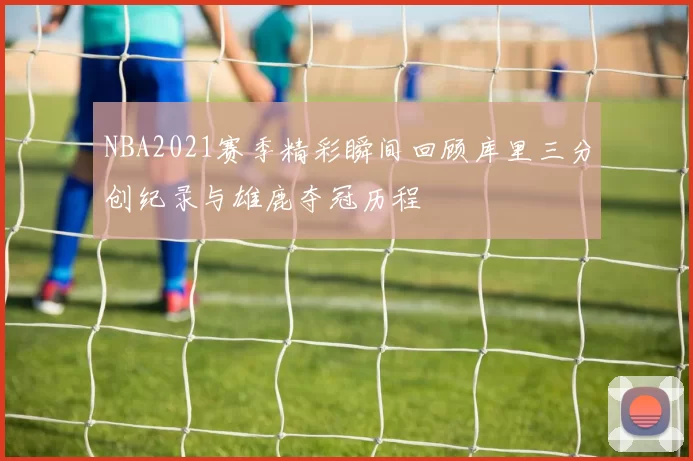 NBA2021赛季精彩瞬间回顾库里三分创纪录与雄鹿夺冠历程