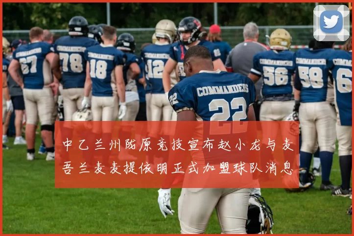 中乙兰州陇原竞技宣布赵小龙与麦吾兰麦麦提依明正式加盟球队消息