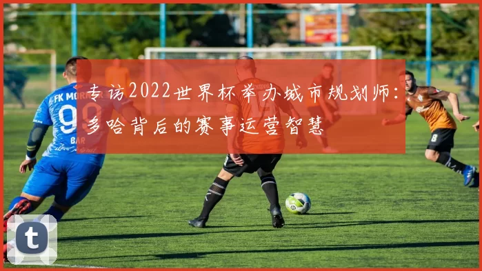 专访2022世界杯举办城市规划师：多哈背后的赛事运营智慧