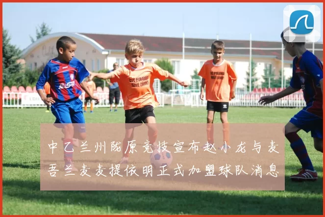 中乙兰州陇原竞技宣布赵小龙与麦吾兰麦麦提依明正式加盟球队消息