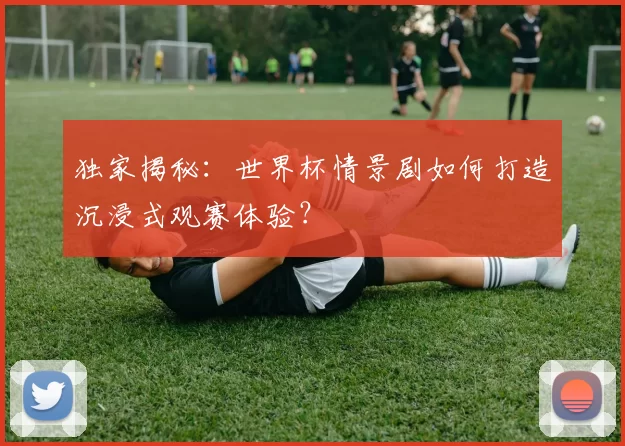 独家揭秘:世界杯情景剧如何打造沉浸式观赛体验?