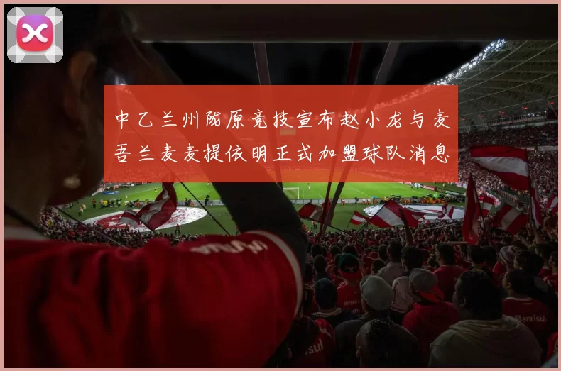 中乙兰州陇原竞技宣布赵小龙与麦吾兰麦麦提依明正式加盟球队消息