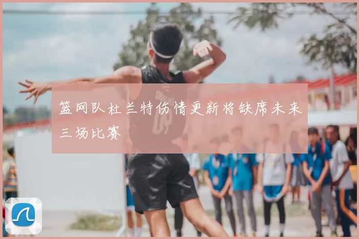 篮网队杜兰特伤情更新将缺席未来三场比赛