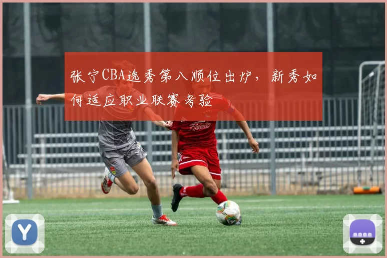 张宁CBA选秀第八顺位出炉，新秀如何适应职业联赛考验