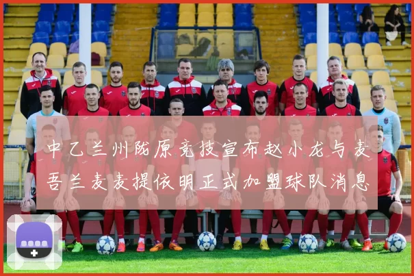 中乙兰州陇原竞技宣布赵小龙与麦吾兰麦麦提依明正式加盟球队消息