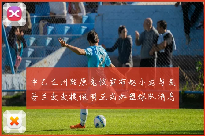 中乙兰州陇原竞技宣布赵小龙与麦吾兰麦麦提依明正式加盟球队消息