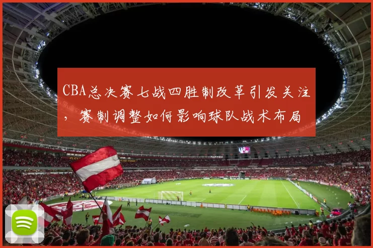 CBA总决赛七战四胜制改革引发关注，赛制调整如何影响球队战术布局