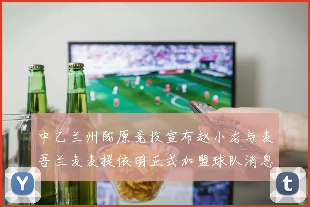 中乙兰州陇原竞技宣布赵小龙与麦吾兰麦麦提依明正式加盟球队消息
