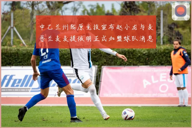 中乙兰州陇原竞技宣布赵小龙与麦吾兰麦麦提依明正式加盟球队消息