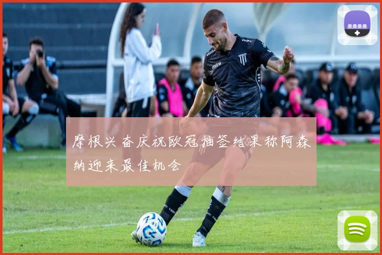 摩根兴奋庆祝欧冠抽签结果称阿森纳迎来最佳机会