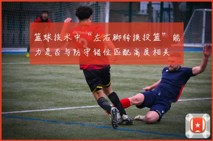 篮球技术中“左右脚转换投篮”能力是否与防守错位匹配高度相关