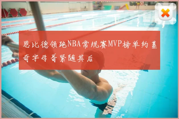 恩比德领跑NBA常规赛MVP榜单约基奇字母哥紧随其后