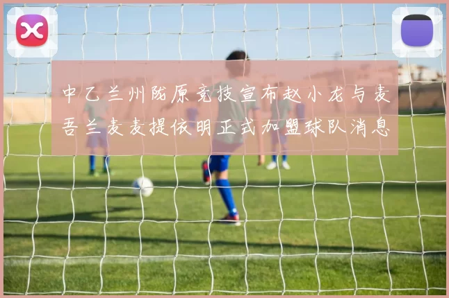 中乙兰州陇原竞技宣布赵小龙与麦吾兰麦麦提依明正式加盟球队消息