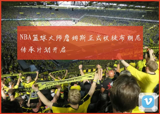 NBA篮球大师詹姆斯正式收徒布朗尼传承计划开启