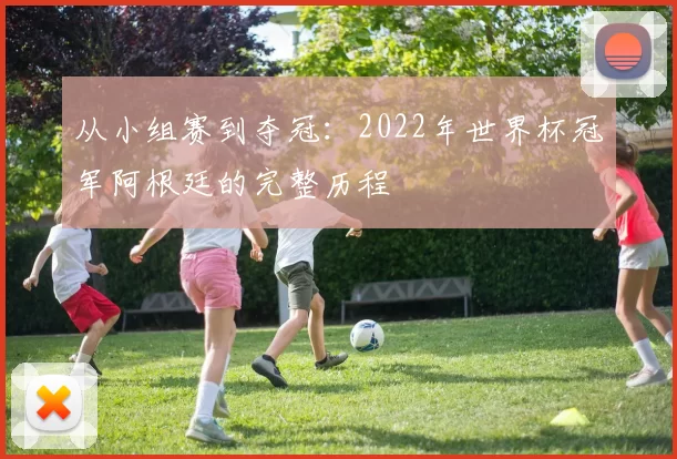 从小组赛到夺冠:2022年世界杯冠军阿根廷的完整历程
