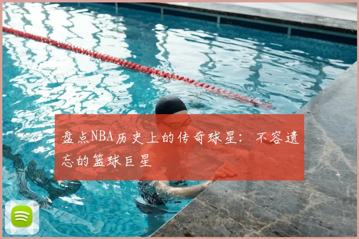 盘点NBA历史上的传奇球星：不容遗忘的篮球巨星