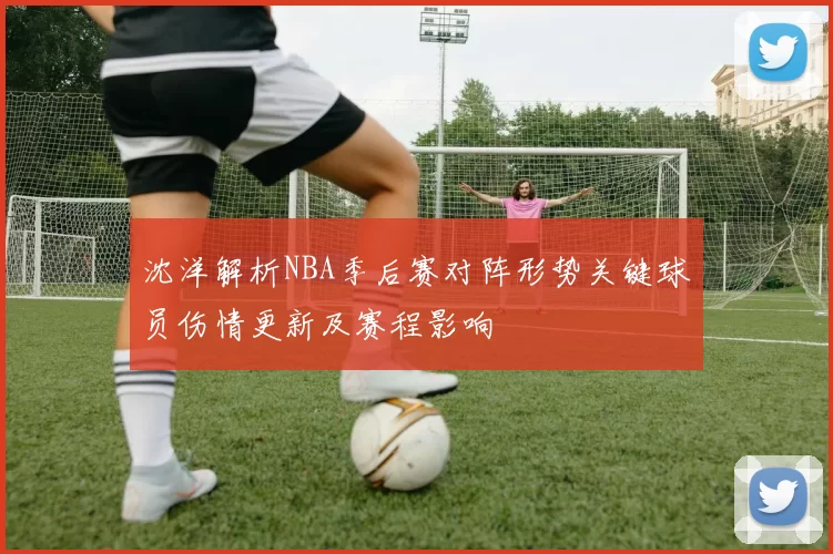 沈洋解析NBA季后赛对阵形势关键球员伤情更新及赛程影响
