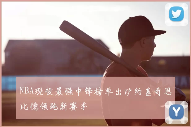 NBA现役最强中锋榜单出炉约基奇恩比德领跑新赛季