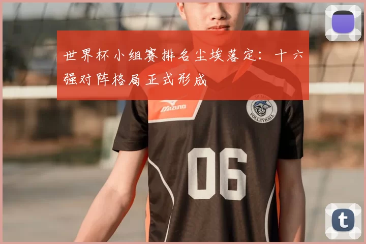 世界杯小组赛排名尘埃落定：十六强对阵格局正式形成