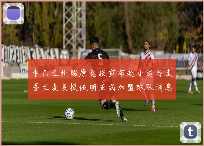 中乙兰州陇原竞技宣布赵小龙与麦吾兰麦麦提依明正式加盟球队消息