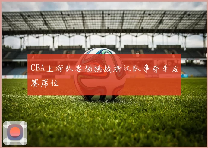 CBA上海队客场挑战浙江队争夺季后赛席位