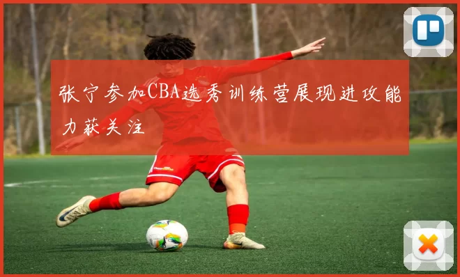 张宁参加CBA选秀训练营展现进攻能力获关注
