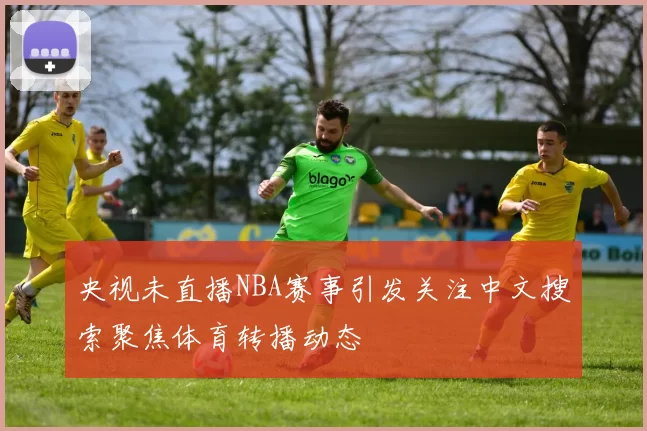 央视未直播NBA赛事引发关注中文搜索聚焦体育转播动态