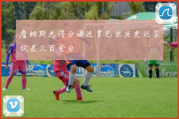 詹姆斯总得分逼近贾巴尔历史记录仅差三百余分