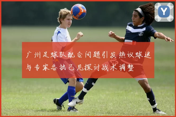 广州足球队配合问题引发热议球迷与专家各执己见探讨战术调整