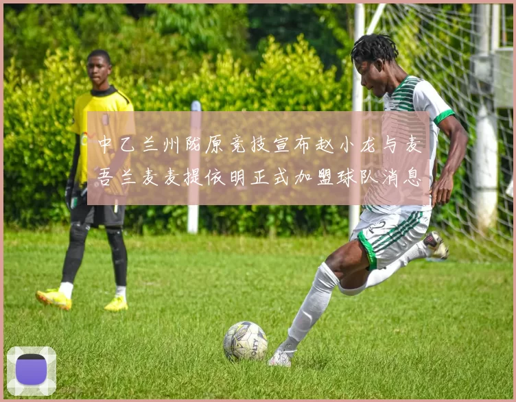 中乙兰州陇原竞技宣布赵小龙与麦吾兰麦麦提依明正式加盟球队消息