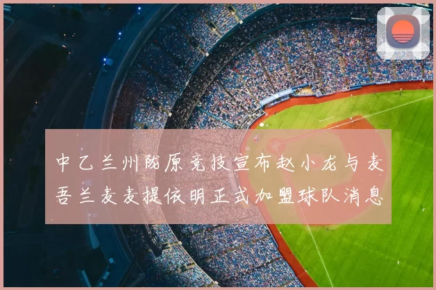 中乙兰州陇原竞技宣布赵小龙与麦吾兰麦麦提依明正式加盟球队消息