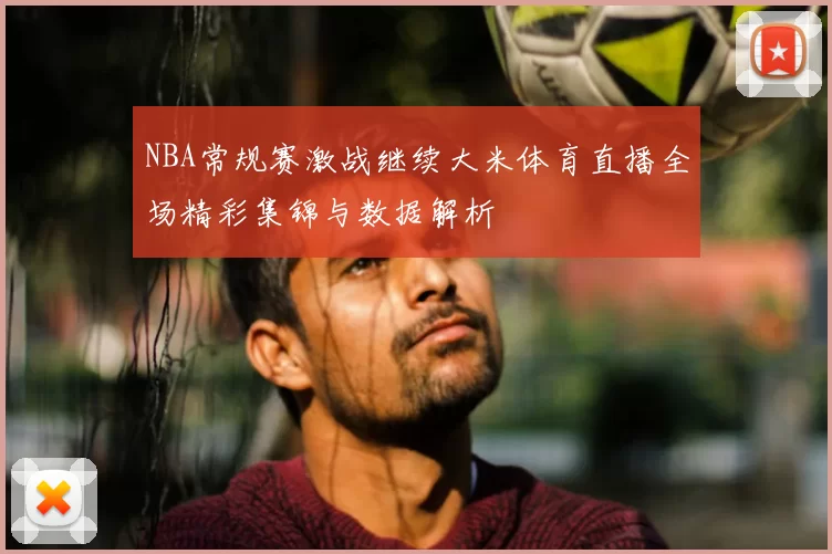 NBA常规赛激战继续大米体育直播全场精彩集锦与数据解析