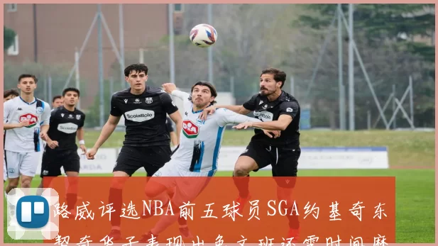路威评选NBA前五球员SGA约基奇东契奇华子表现出色文班还需时间磨练