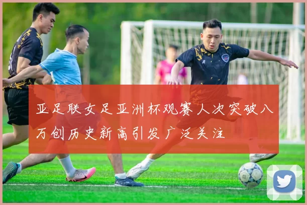亚足联女足亚洲杯观赛人次突破八万创历史新高引发广泛关注