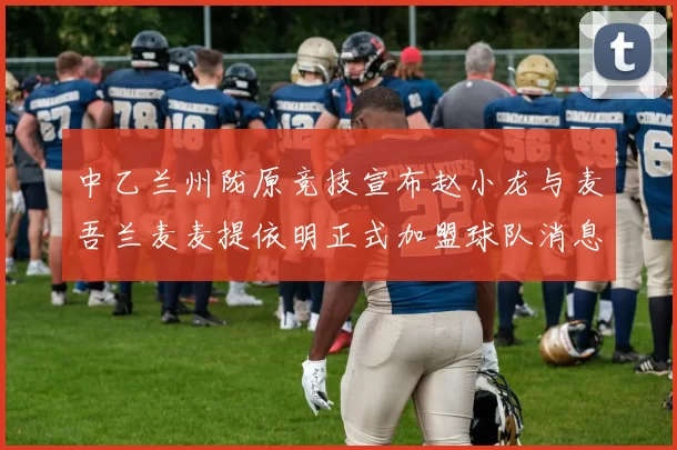 中乙兰州陇原竞技宣布赵小龙与麦吾兰麦麦提依明正式加盟球队消息