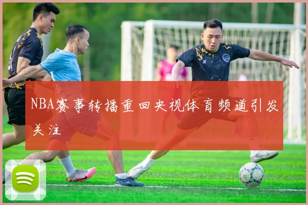 NBA赛事转播重回央视体育频道引发关注