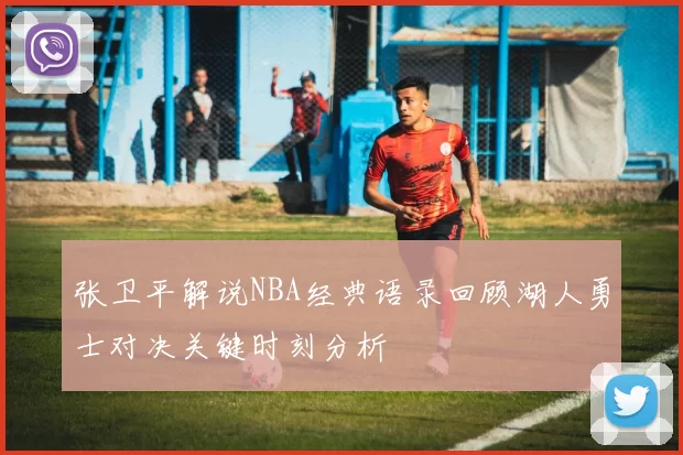 张卫平解说NBA经典语录回顾湖人勇士对决关键时刻分析